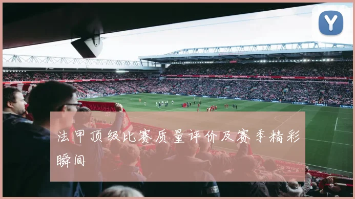 法甲顶级比赛质量评价及赛季精彩瞬间