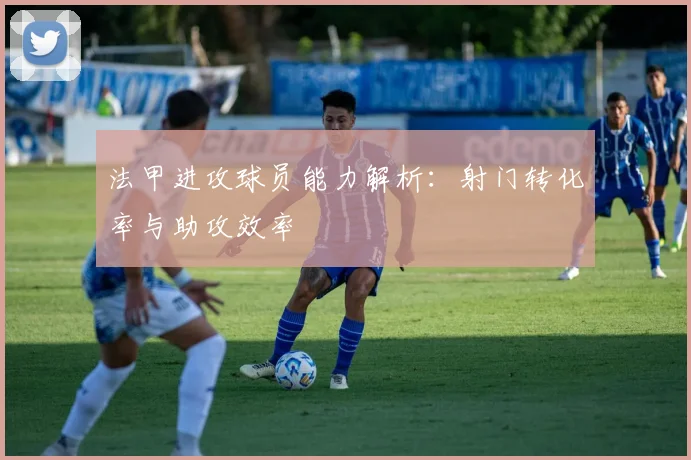 法甲进攻球员能力解析：射门转化率与助攻效率