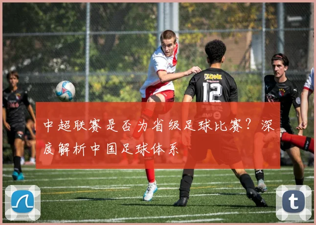 中超联赛是否为省级足球比赛？深度解析中国足球体系