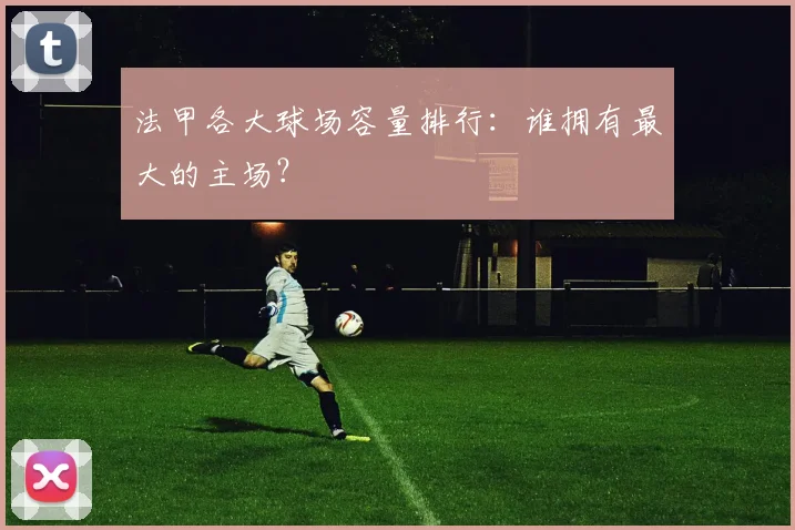 法甲各大球场容量排行：谁拥有最大的主场？